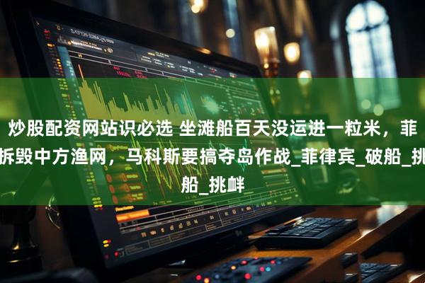 炒股配资网站识必选 坐滩船百天没运进一粒米，菲军拆毁中方渔网，马科斯要搞夺岛作战_菲律宾_破船_挑衅