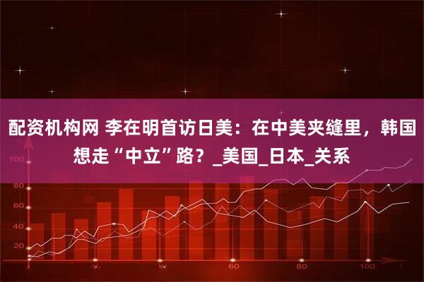 配资机构网 李在明首访日美：在中美夹缝里，韩国想走“中立”路？_美国_日本_关系