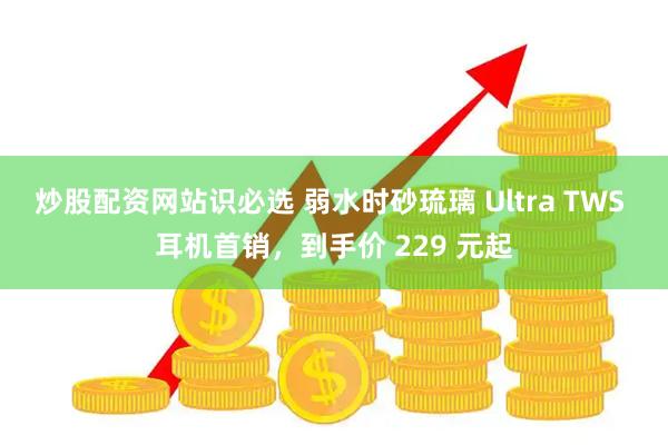 炒股配资网站识必选 弱水时砂琉璃 Ultra TWS 耳机首销，到手价 229 元起