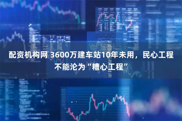 配资机构网 3600万建车站10年未用，民心工程不能沦为“糟心工程”