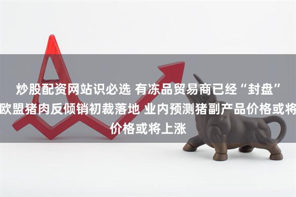 炒股配资网站识必选 有冻品贸易商已经“封盘”！对欧盟猪肉反倾销初裁落地 业内预测猪副产品价格或将上涨