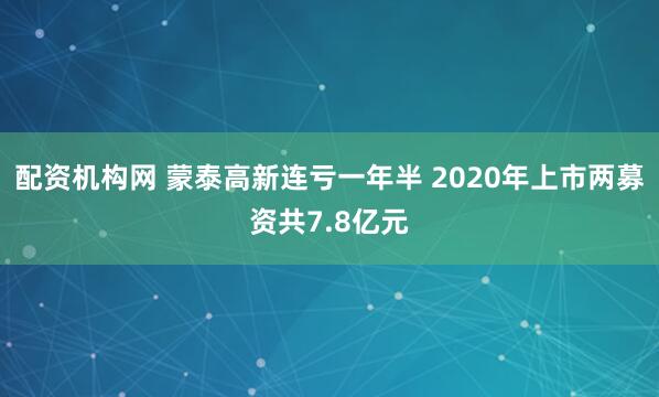 配资机构网 蒙泰高新连亏一年半 2020年上市两募资共7.8亿元