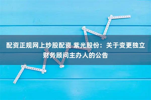 配资正规网上炒股配资 紫光股份：关于变更独立财务顾问主办人的公告