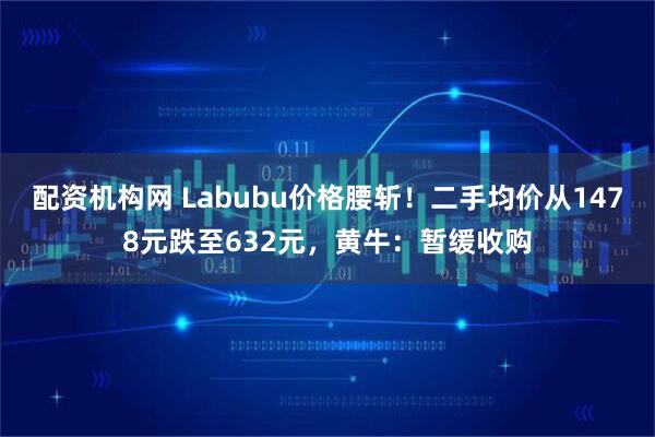 配资机构网 Labubu价格腰斩！二手均价从1478元跌至632元，黄牛：暂缓收购