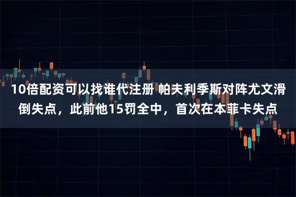 10倍配资可以找谁代注册 帕夫利季斯对阵尤文滑倒失点，此前他15罚全中，首次在本菲卡失点