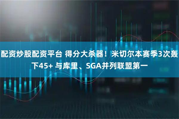 配资炒股配资平台 得分大杀器！米切尔本赛季3次轰下45+ 与库里、SGA并列联盟第一