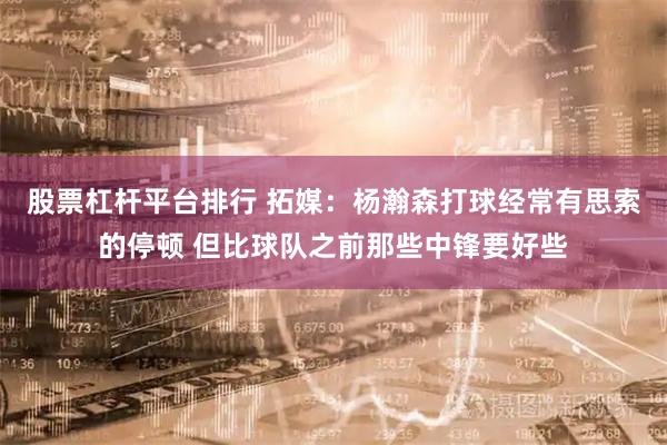 股票杠杆平台排行 拓媒：杨瀚森打球经常有思索的停顿 但比球队之前那些中锋要好些