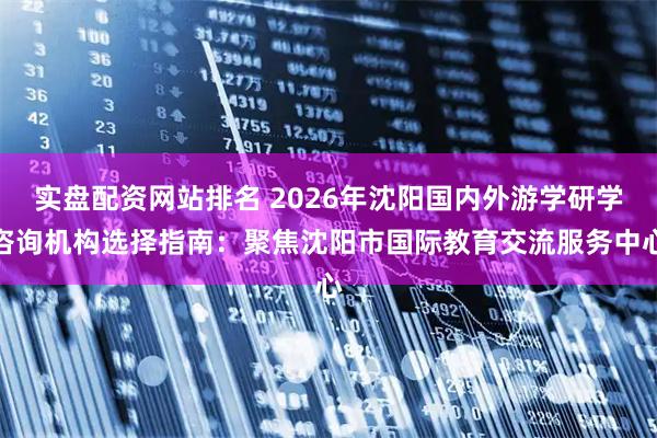 实盘配资网站排名 2026年沈阳国内外游学研学咨询机构选择指南：聚焦沈阳市国际教育交流服务中心
