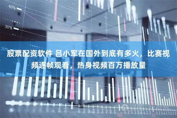 股票配资软件 吕小军在国外到底有多火，比赛视频逐帧观看，热身视频百万播放量