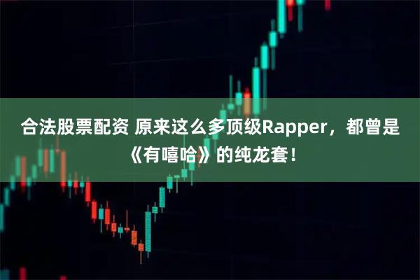 合法股票配资 原来这么多顶级Rapper，都曾是《有嘻哈》的纯龙套！