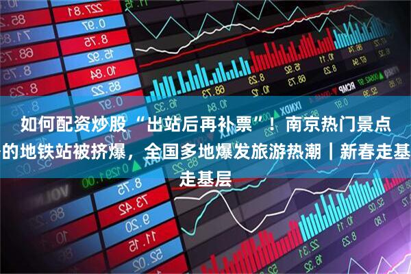 如何配资炒股 “出站后再补票”！南京热门景点外的地铁站被挤爆，全国多地爆发旅游热潮｜新春走基层