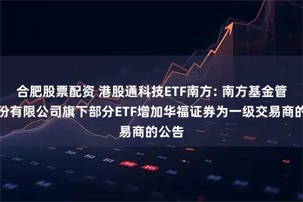 合肥股票配资 港股通科技ETF南方: 南方基金管理股份有限公司旗下部分ETF增加华福证券为一级交易商的公告