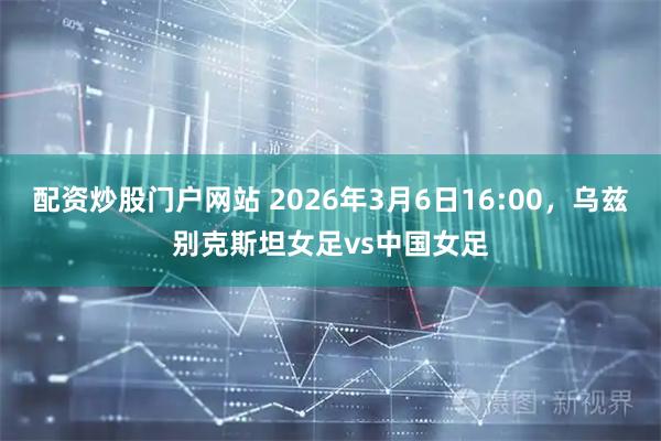 配资炒股门户网站 2026年3月6日16:00，乌兹别克斯坦女足vs中国女足