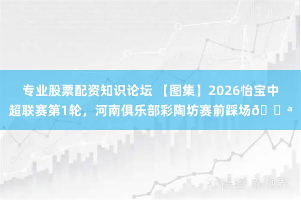 专业股票配资知识论坛 【图集】2026怡宝中超联赛第1轮，河南俱乐部彩陶坊赛前踩场💪