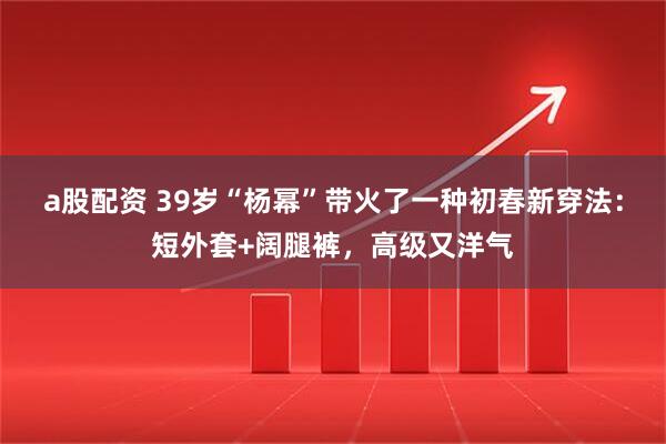a股配资 39岁“杨幂”带火了一种初春新穿法：短外套+阔腿裤，高级又洋气