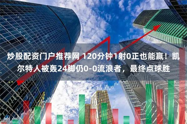 炒股配资门户推荐网 120分钟1射0正也能赢！凯尔特人被轰24脚仍0-0流浪者，最终点球胜