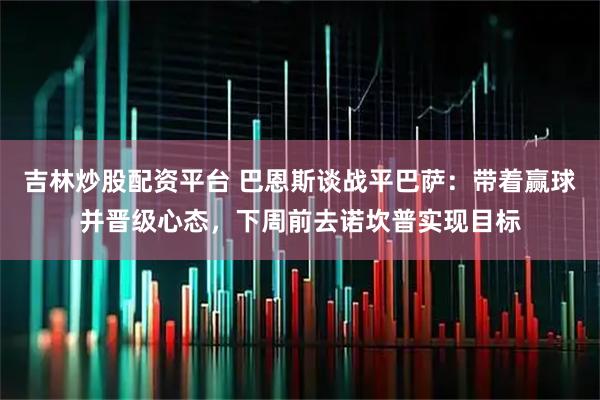 吉林炒股配资平台 巴恩斯谈战平巴萨：带着赢球并晋级心态，下周前去诺坎普实现目标