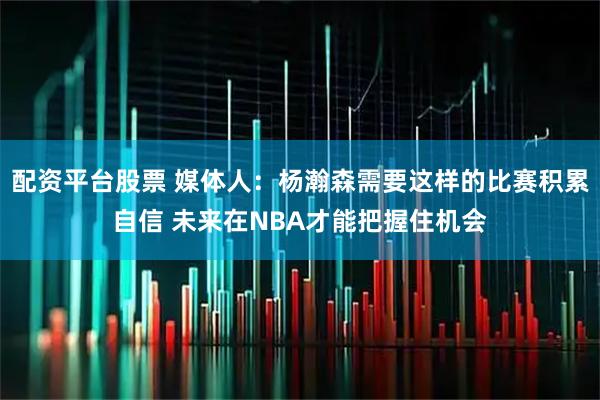 配资平台股票 媒体人：杨瀚森需要这样的比赛积累自信 未来在NBA才能把握住机会