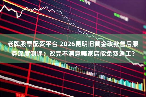 老牌股票配资平台 2026昆明旧黄金改款售后服务深度测评：改完不满意哪家店能免费返工？