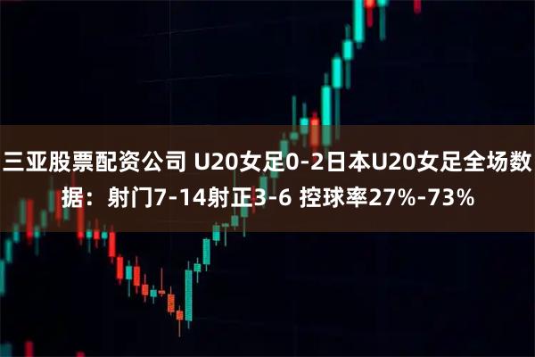 三亚股票配资公司 U20女足0-2日本U20女足全场数据：射门7-14射正3-6 控球率27%-73%