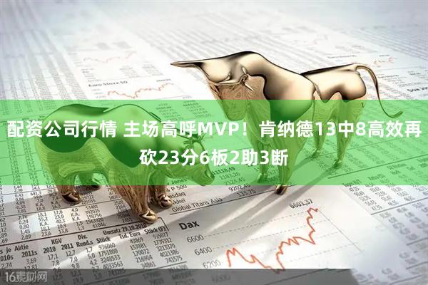 配资公司行情 主场高呼MVP！肯纳德13中8高效再砍23分6板2助3断