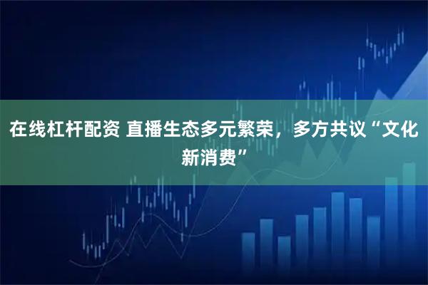 在线杠杆配资 直播生态多元繁荣，多方共议“文化新消费”